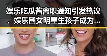 娱乐吃瓜酱离职通知引发热议，娱乐圈女明星生孩子成为新焦点