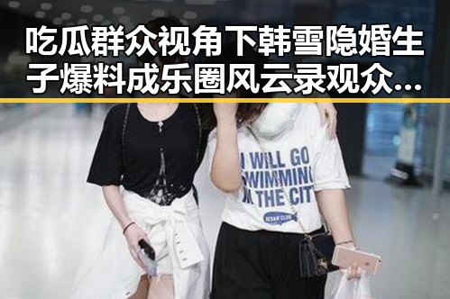 吃瓜群众视角下韩雪隐婚生子爆料成乐圈风云录 观众点赞网友祝福