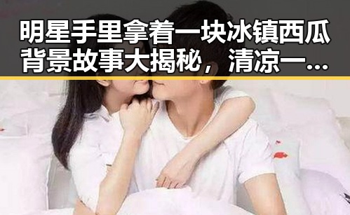 明星手里拿着一块冰镇西瓜背景故事大揭秘,清凉一夏新体验