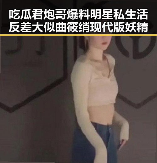 吃瓜君炮哥爆料明星私生活反差大似曲筱绡现代版妖精