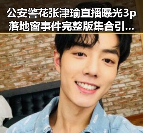 公安警花张津瑜直播曝光3p落地窗事件完整版集合引发全网关注杨紫娱乐圈爆料成焦点